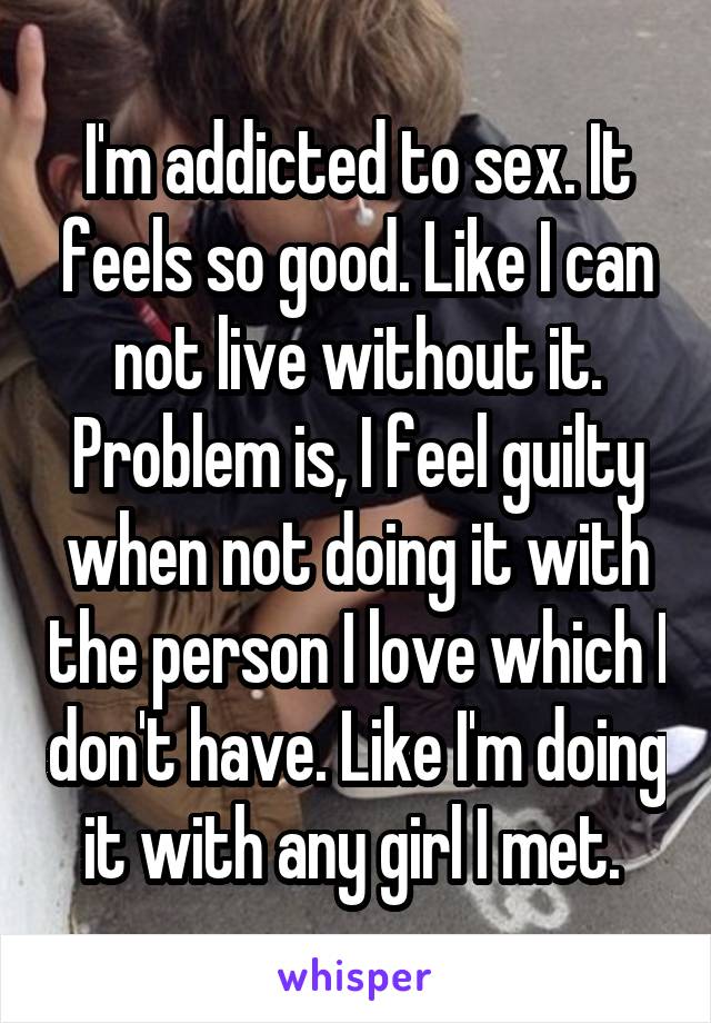 I'm addicted to sex. It feels so good. Like I can not live without it. Problem is, I feel guilty when not doing it with the person I love which I don't have. Like I'm doing it with any girl I met. 