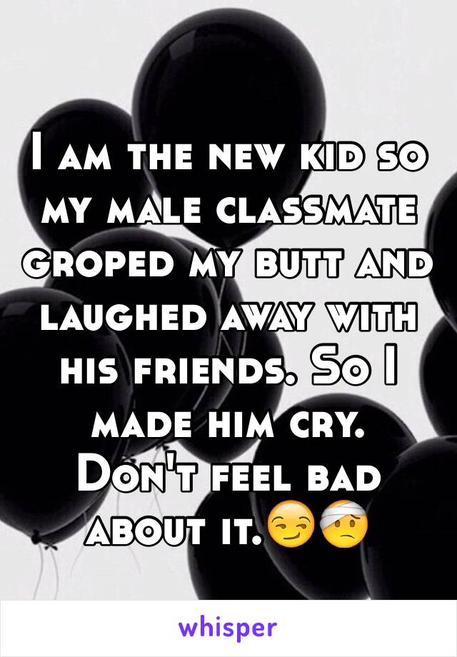 I am the new kid so my male classmate groped my butt and laughed away with his friends. So I made him cry. 
Don't feel bad about it.😏🤕