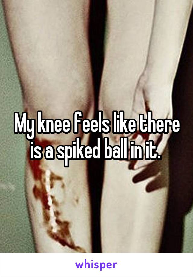 My knee feels like there is a spiked ball in it. 