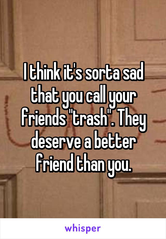 I think it's sorta sad that you call your friends "trash". They deserve a better friend than you.