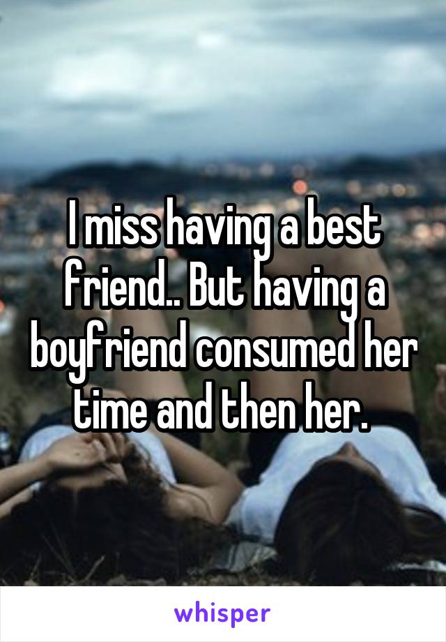 I miss having a best friend.. But having a boyfriend consumed her time and then her. 