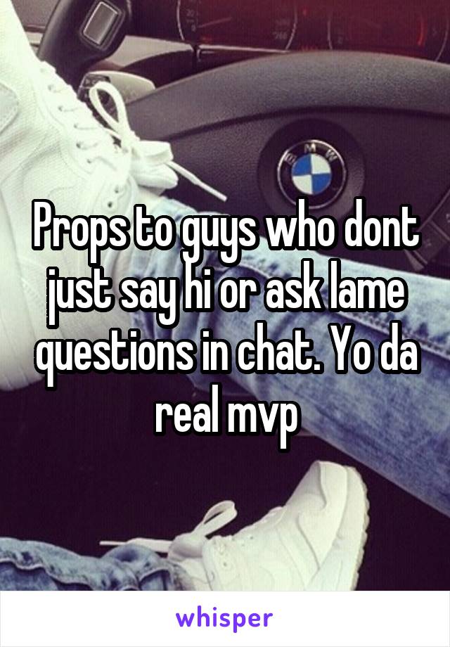 Props to guys who dont just say hi or ask lame questions in chat. Yo da real mvp