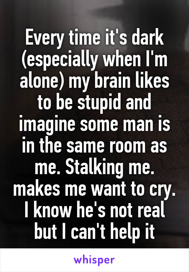 Every time it's dark (especially when I'm alone) my brain likes to be stupid and imagine some man is in the same room as me. Stalking me. makes me want to cry. I know he's not real but I can't help it