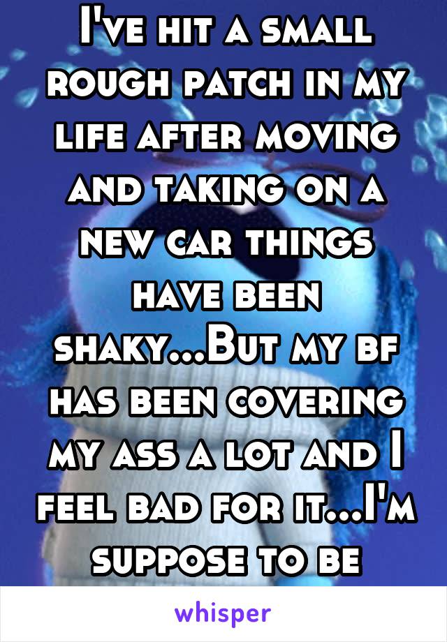 I've hit a small rough patch in my life after moving and taking on a new car things have been shaky...But my bf has been covering my ass a lot and I feel bad for it...I'm suppose to be independent