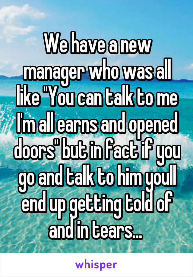 We have a new manager who was all like "You can talk to me I'm all earns and opened doors" but in fact if you go and talk to him youll end up getting told of and in tears... 