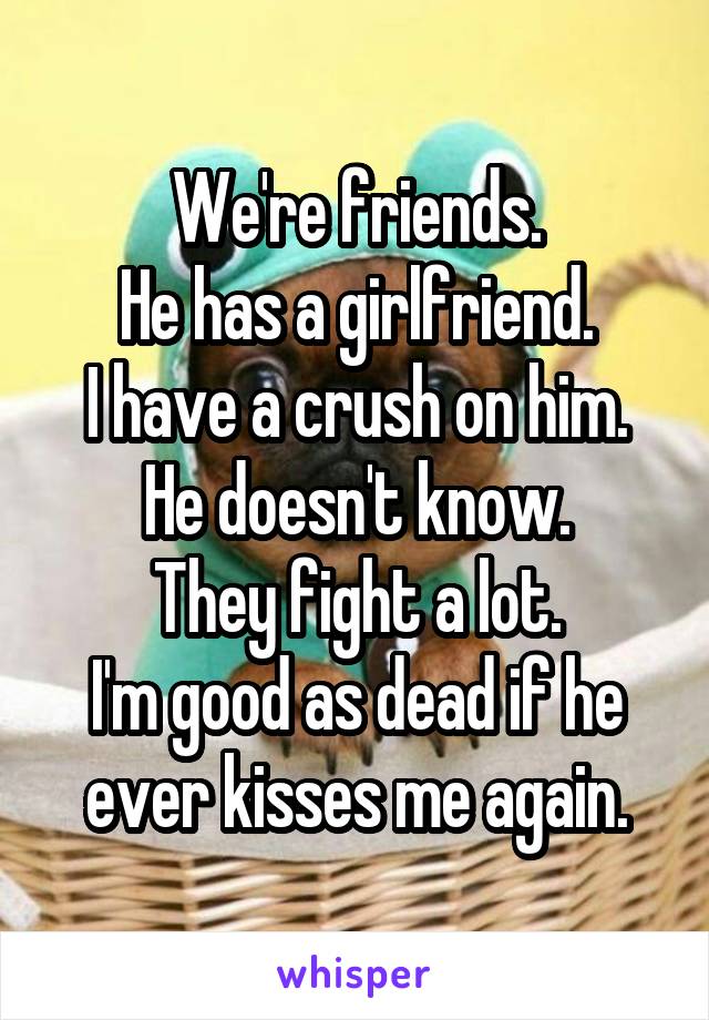 We're friends.
He has a girlfriend.
I have a crush on him.
He doesn't know.
They fight a lot.
I'm good as dead if he ever kisses me again.