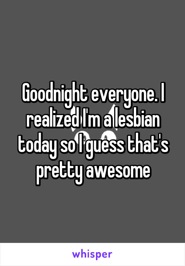 Goodnight everyone. I realized I'm a lesbian today so I guess that's pretty awesome