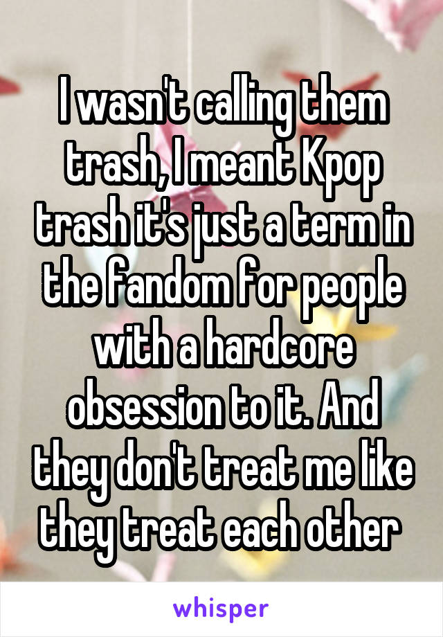 I wasn't calling them trash, I meant Kpop trash it's just a term in the fandom for people with a hardcore obsession to it. And they don't treat me like they treat each other 