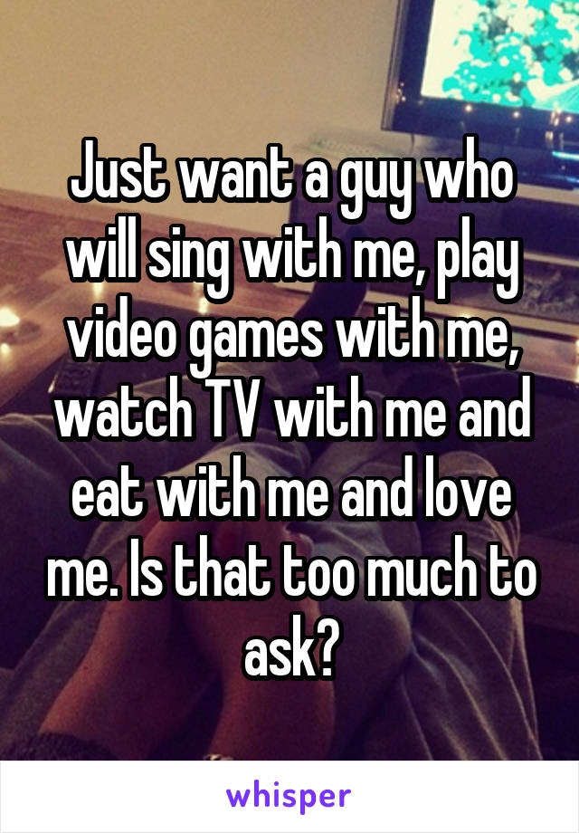 Just want a guy who will sing with me, play video games with me, watch TV with me and eat with me and love me. Is that too much to ask?