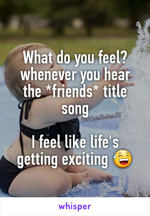 What do you feel? whenever you hear the *friends* title song

I feel like life's getting exciting 😅