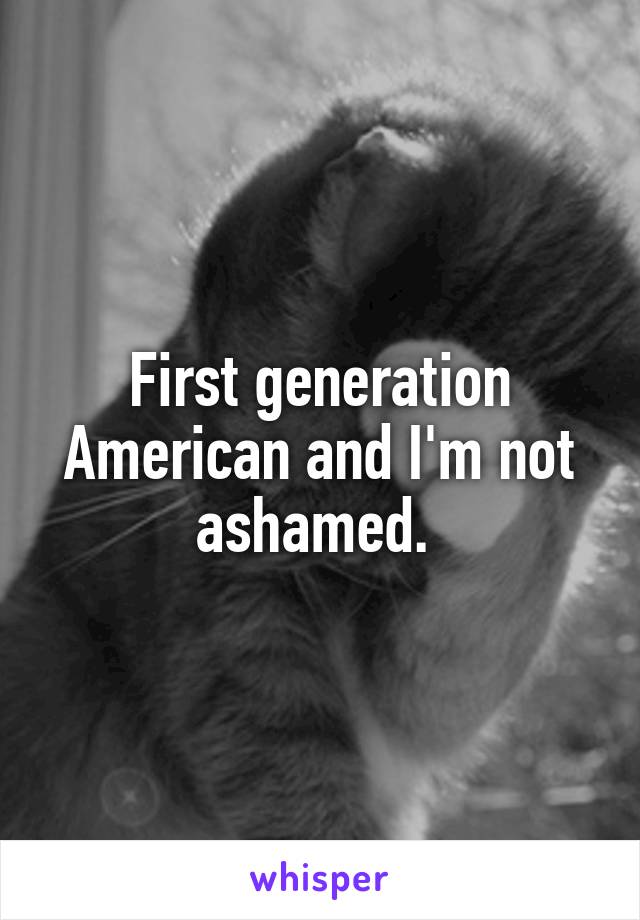 First generation American and I'm not ashamed. 