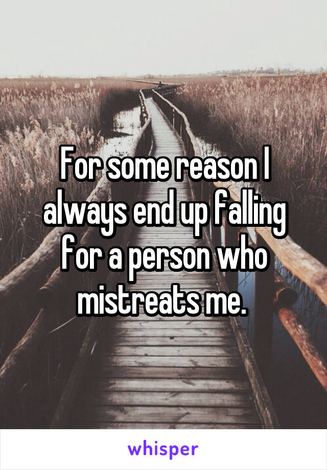 For some reason I always end up falling for a person who mistreats me. 