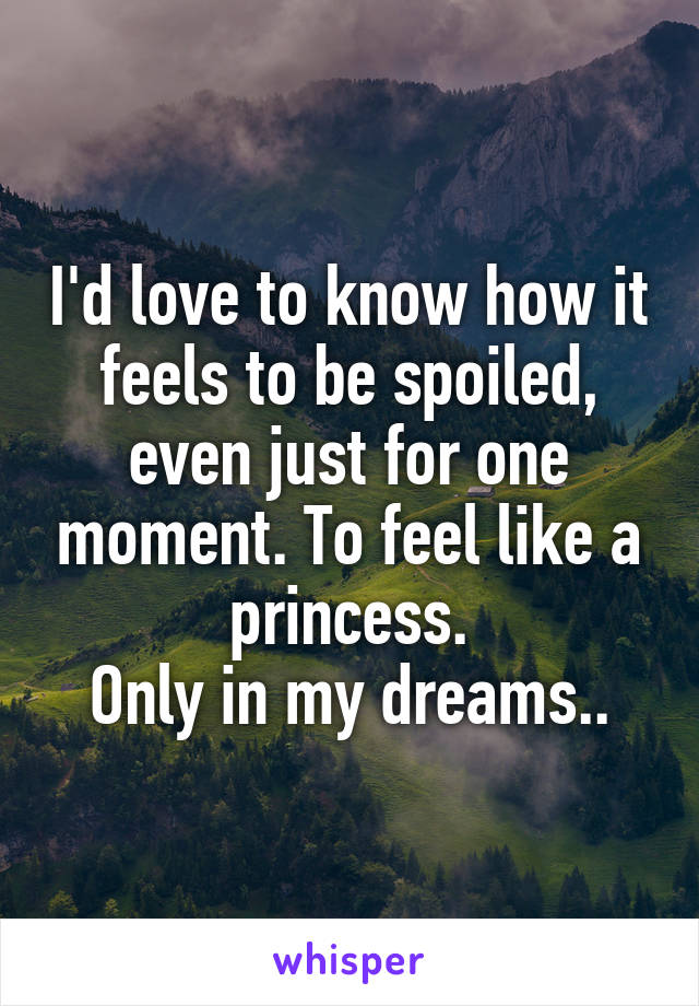 I'd love to know how it feels to be spoiled, even just for one moment. To feel like a princess.
Only in my dreams..