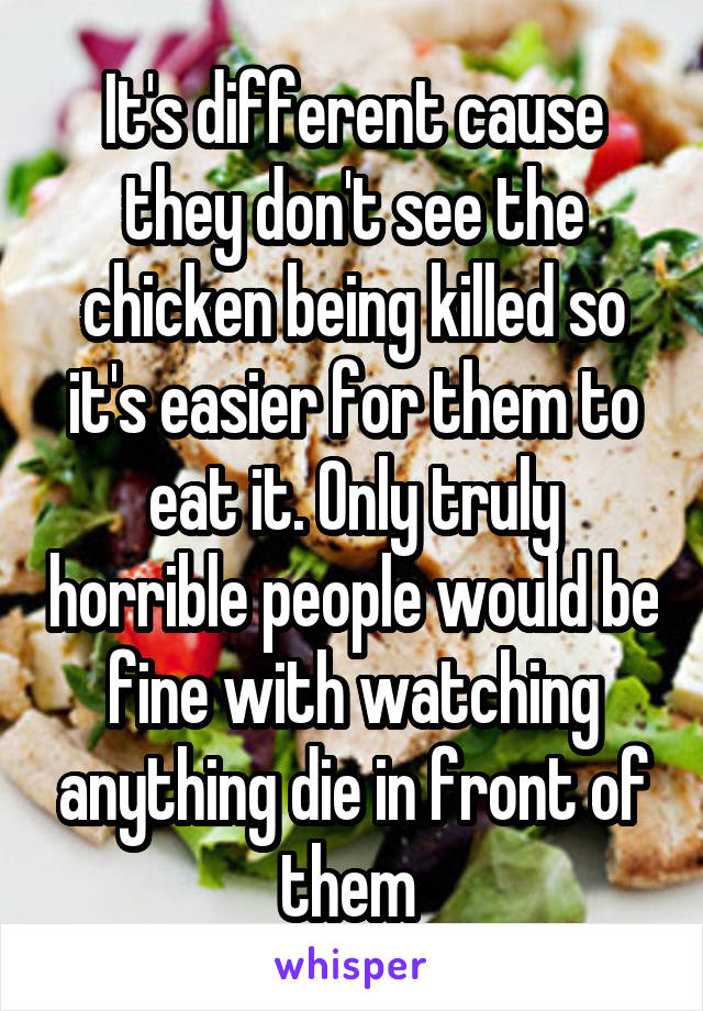 It's different cause they don't see the chicken being killed so it's easier for them to eat it. Only truly horrible people would be fine with watching anything die in front of them 