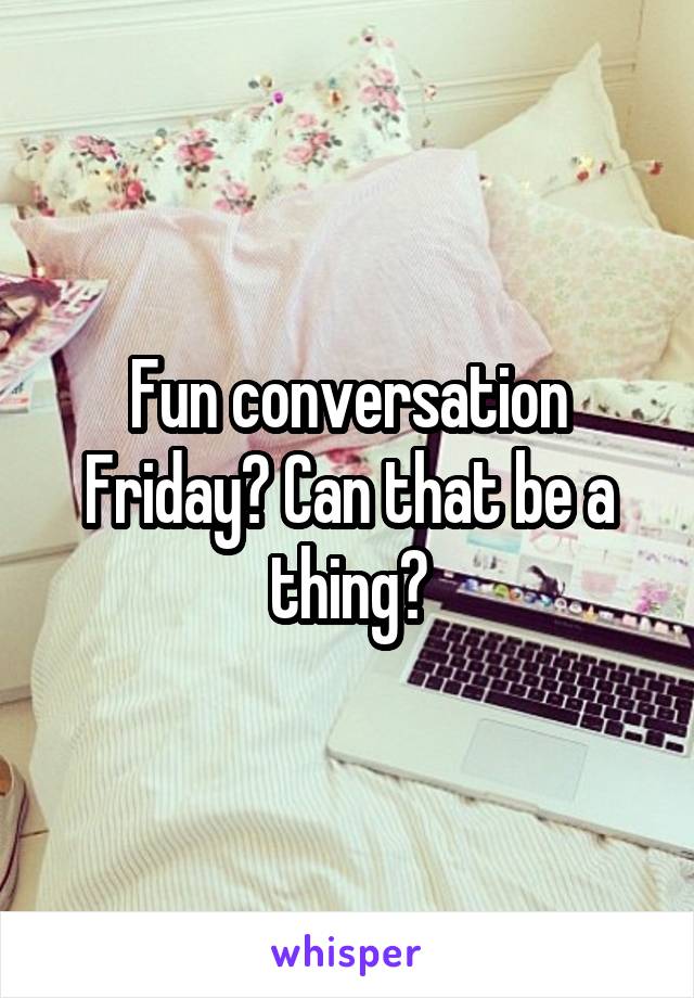 Fun conversation Friday? Can that be a thing?