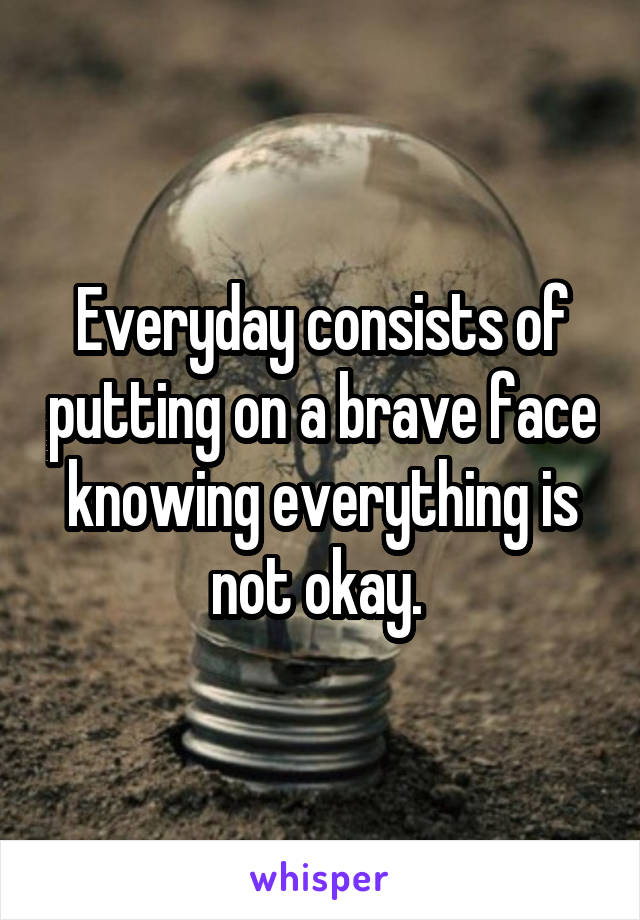 Everyday consists of putting on a brave face knowing everything is not okay. 