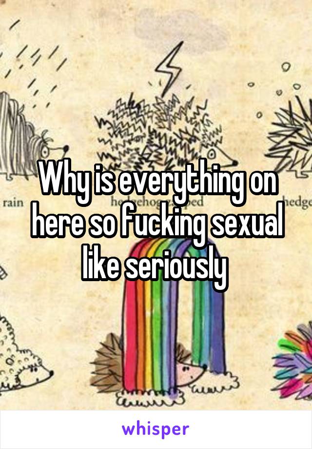 Why is everything on here so fucking sexual like seriously 