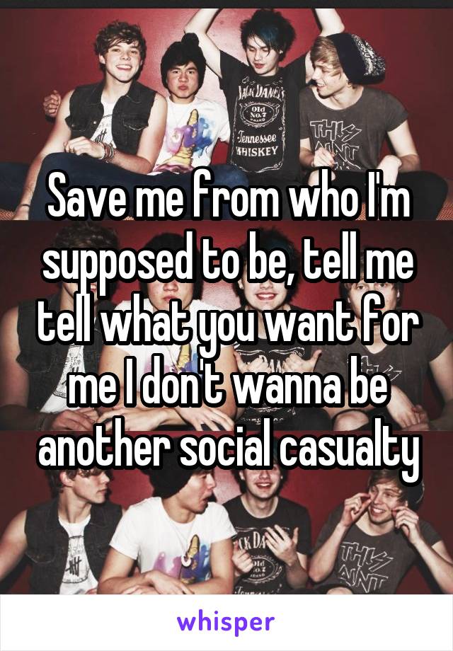 Save me from who I'm supposed to be, tell me tell what you want for me I don't wanna be another social casualty