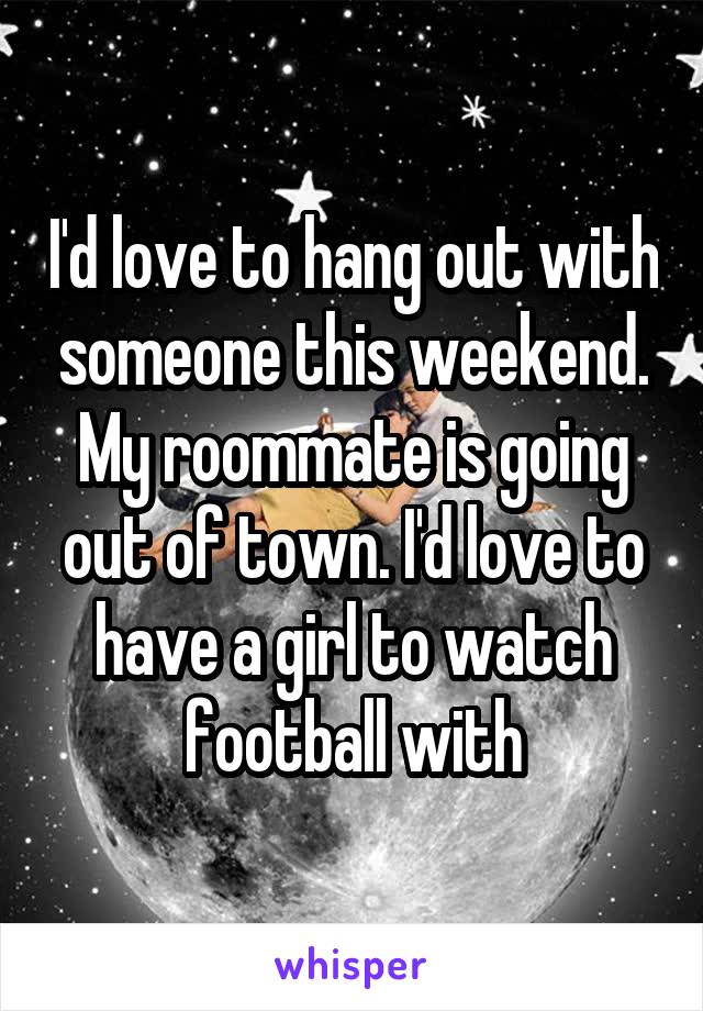 I'd love to hang out with someone this weekend. My roommate is going out of town. I'd love to have a girl to watch football with