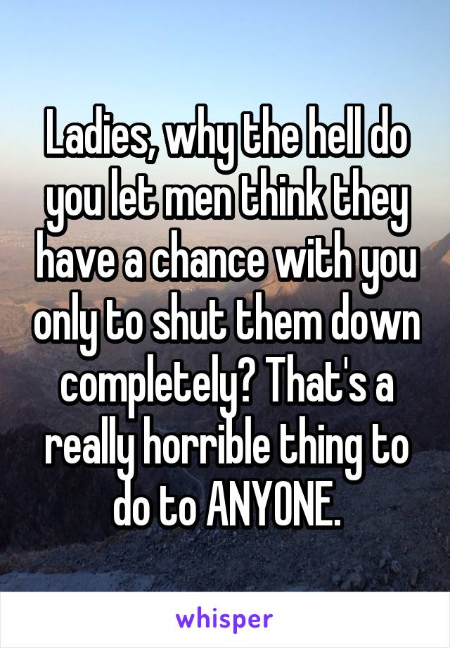 Ladies, why the hell do you let men think they have a chance with you only to shut them down completely? That's a really horrible thing to do to ANYONE.