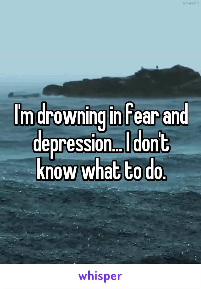 I'm drowning in fear and depression... I don't know what to do.