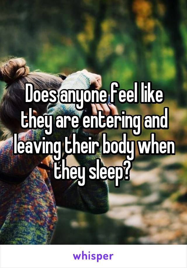 Does anyone feel like they are entering and leaving their body when they sleep? 