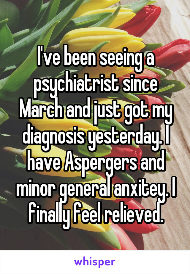 I've been seeing a psychiatrist since March and just got my diagnosis yesterday. I have Aspergers and minor general anxitey. I finally feel relieved.