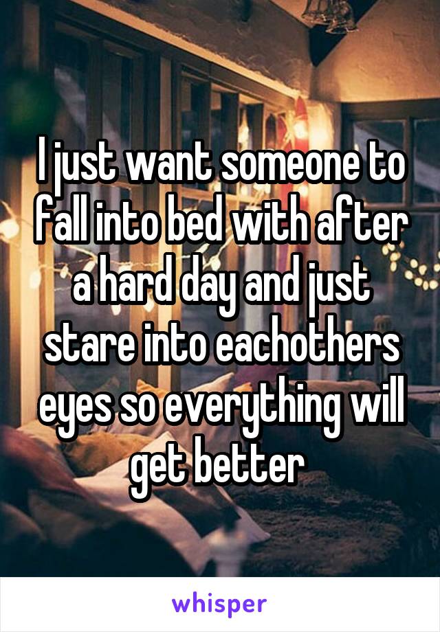 I just want someone to fall into bed with after a hard day and just stare into eachothers eyes so everything will get better 