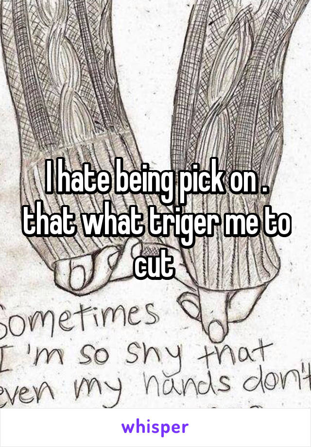 I hate being pick on . that what triger me to cut 