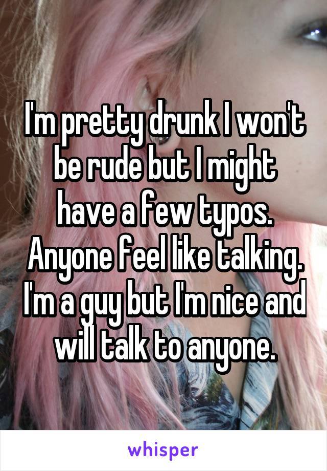 I'm pretty drunk I won't be rude but I might have a few typos. Anyone feel like talking. I'm a guy but I'm nice and will talk to anyone.