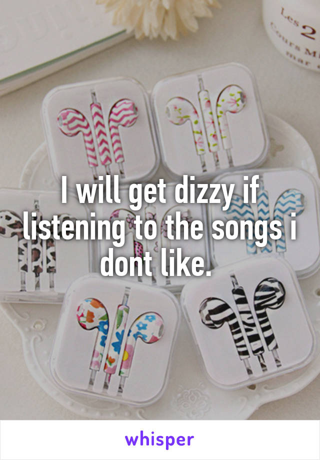 I will get dizzy if listening to the songs i dont like. 