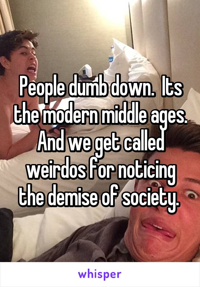 People dumb down.  Its the modern middle ages. And we get called weirdos for noticing the demise of society. 