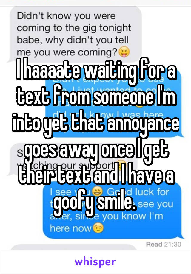 I haaaate waiting for a text from someone I'm into yet that annoyance goes away once I get their text and I have a goofy smile. 