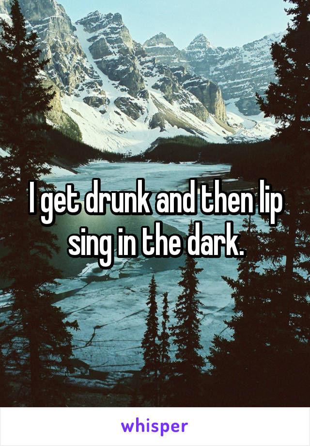 I get drunk and then lip sing in the dark.