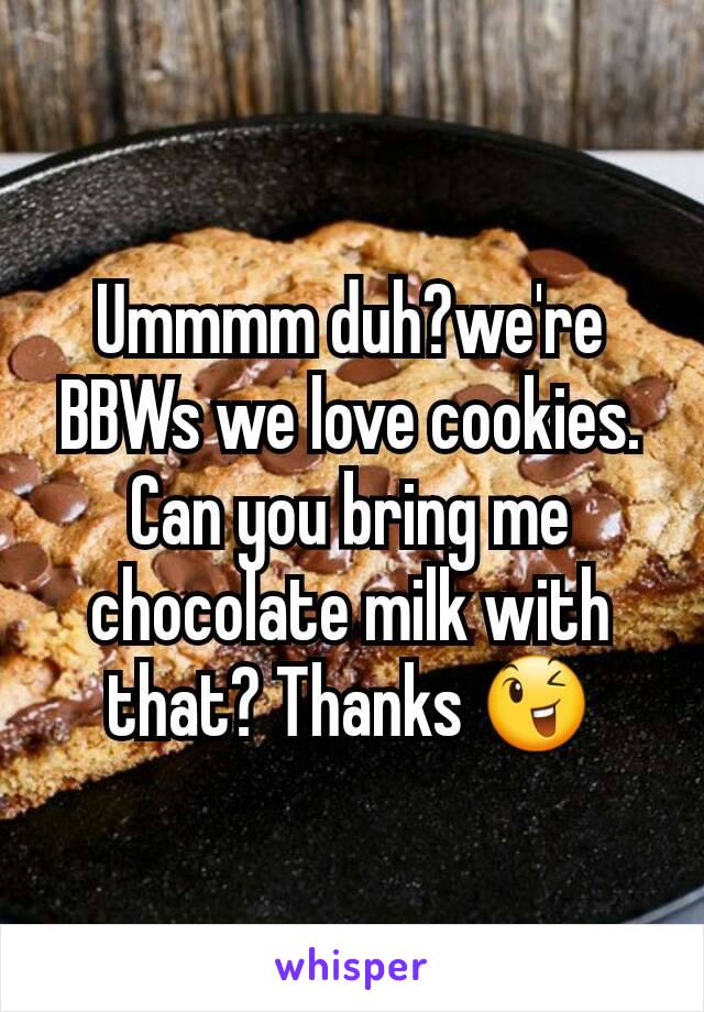 Ummmm duh?we're BBWs we love cookies.  Can you bring me chocolate milk with that? Thanks 😉