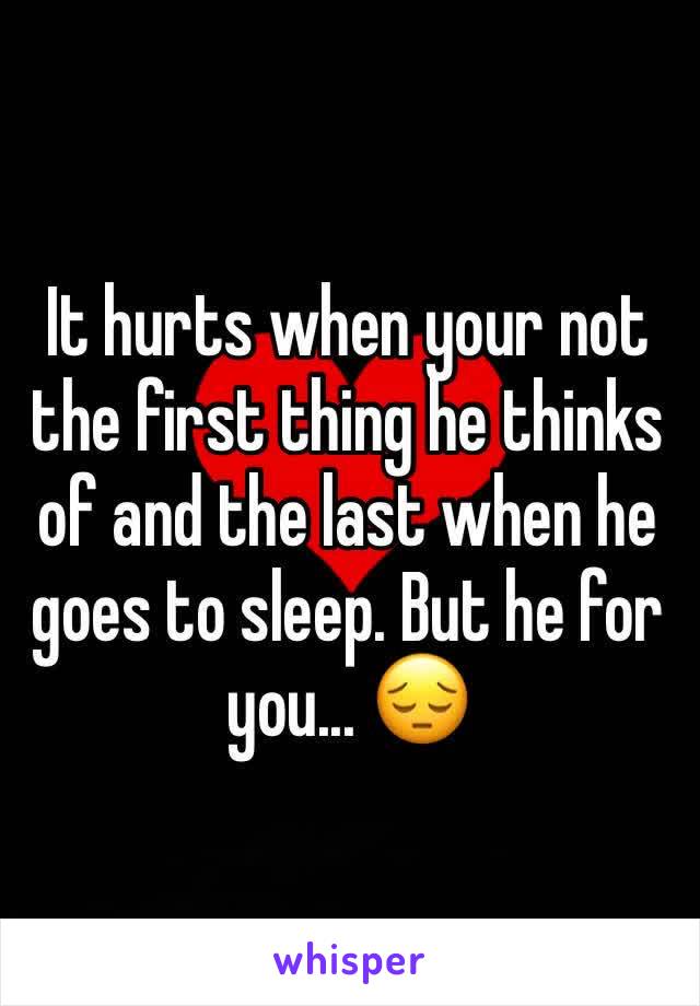 It hurts when your not the first thing he thinks of and the last when he goes to sleep. But he for you... 😔