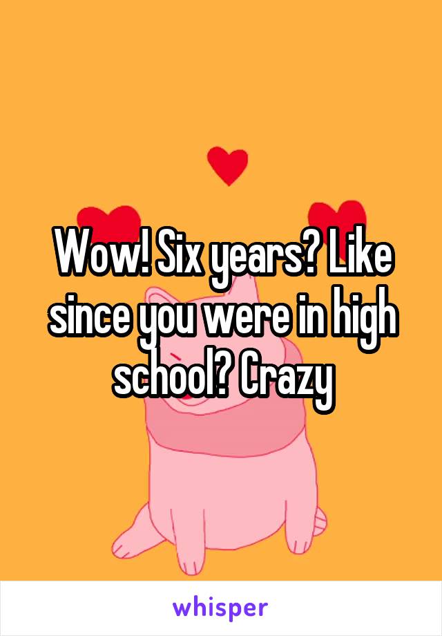 Wow! Six years? Like since you were in high school? Crazy