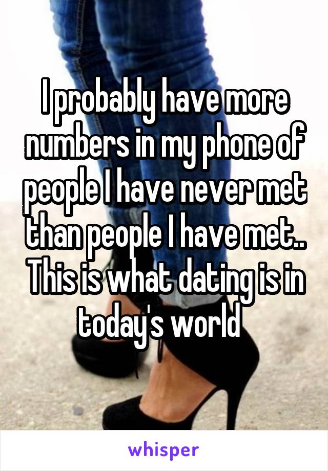 I probably have more numbers in my phone of people I have never met than people I have met.. This is what dating is in today's world  
