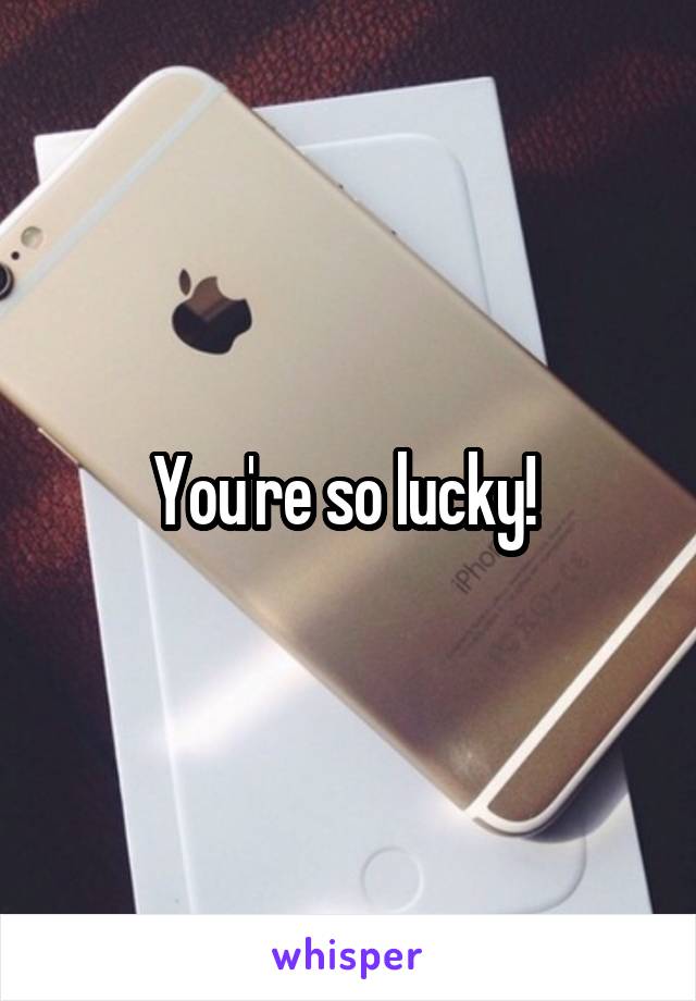 You're so lucky! 