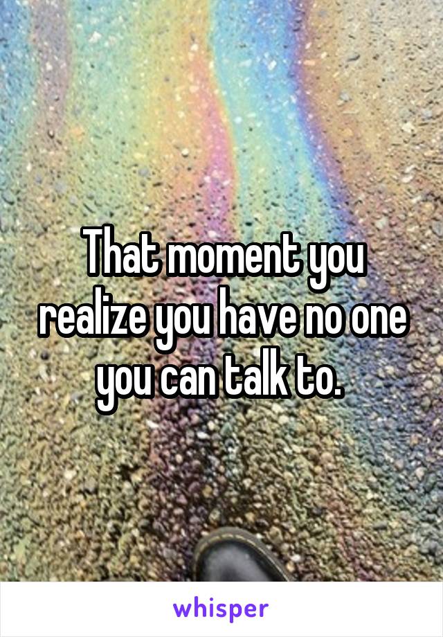 That moment you realize you have no one you can talk to. 