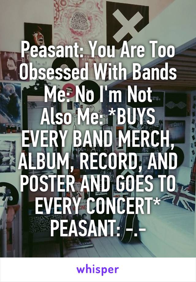 Peasant: You Are Too Obsessed With Bands
Me: No I'm Not
Also Me: *BUYS EVERY BAND MERCH, ALBUM, RECORD, AND POSTER AND GOES TO EVERY CONCERT*
PEASANT: -.-