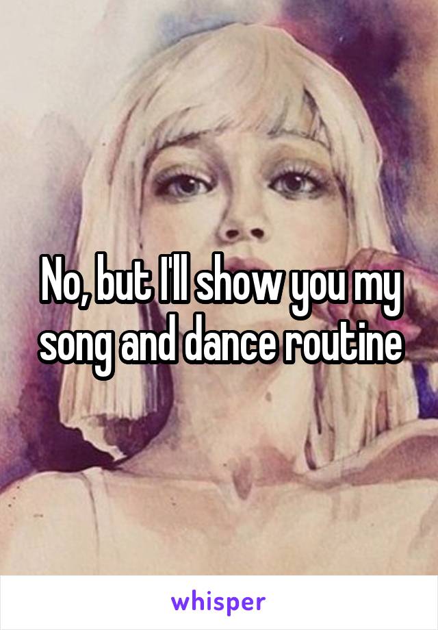 No, but I'll show you my song and dance routine