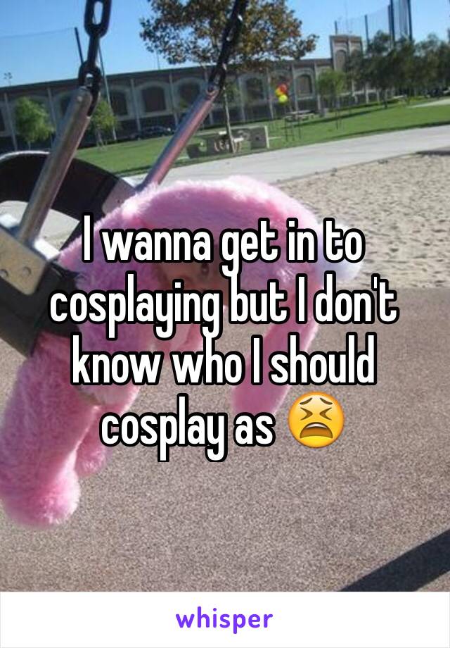 I wanna get in to cosplaying but I don't know who I should cosplay as 😫