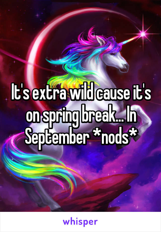 It's extra wild cause it's on spring break... In September *nods*