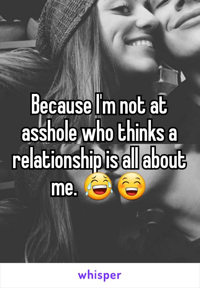 Because I'm not at asshole who thinks a relationship is all about me. 😂😁