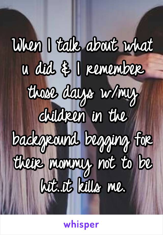 When I talk about what u did & I remember those days w/my children in the background begging for their mommy not to be hit..it kills me.