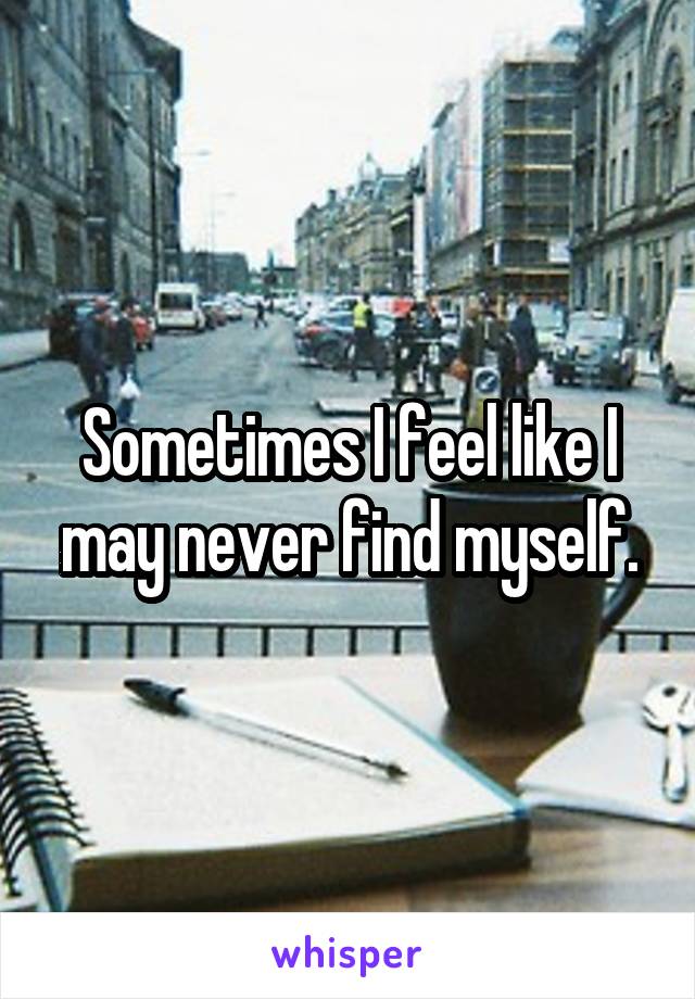 Sometimes I feel like I may never find myself.