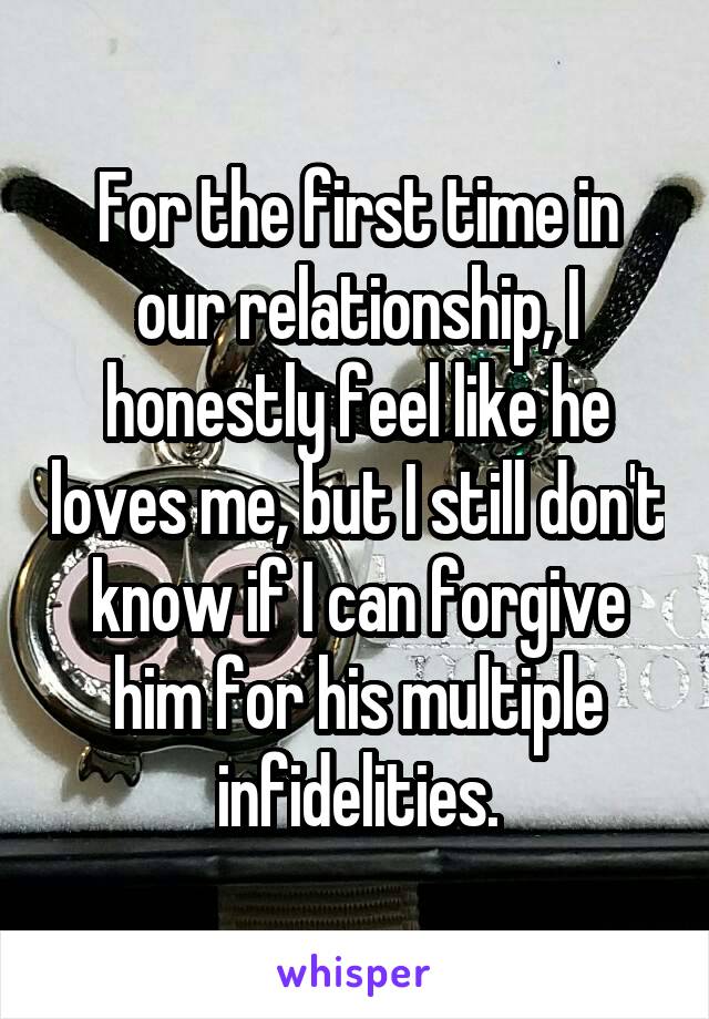 For the first time in our relationship, I honestly feel like he loves me, but I still don't know if I can forgive him for his multiple infidelities.