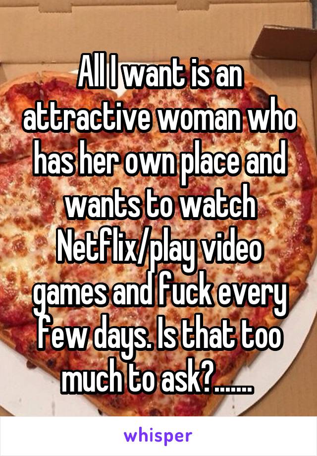 All I want is an attractive woman who has her own place and wants to watch Netflix/play video games and fuck every few days. Is that too much to ask?....... 