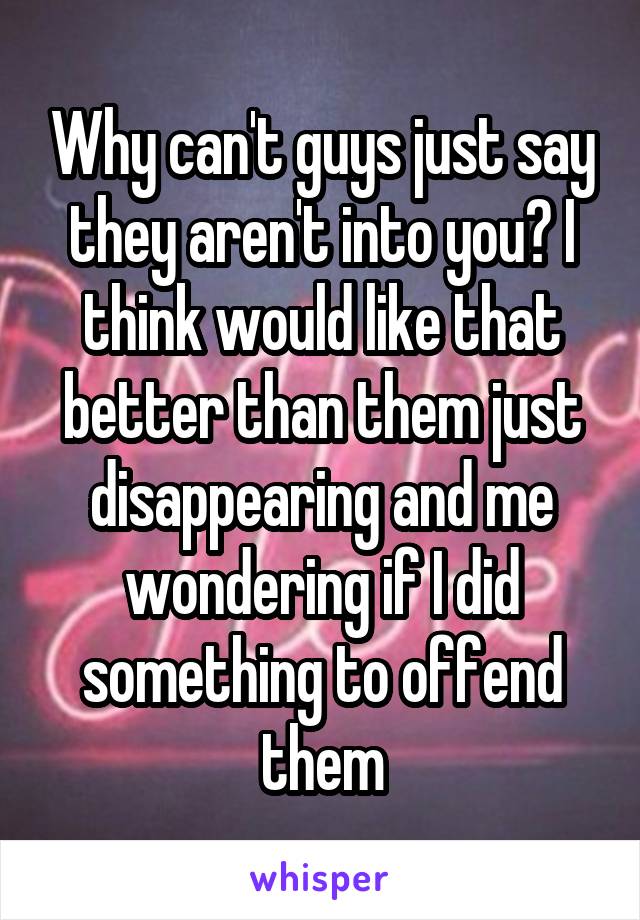 Why can't guys just say they aren't into you? I think would like that better than them just disappearing and me wondering if I did something to offend them